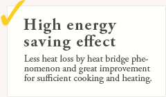 High energy saving effect. Less heat loss by heat bridge phenomenon and great improvement for sufficient cooking and heating.