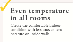 Even temperature in all rooms. Create the comfortable indoor condition with less uneven temperature on inside walls.